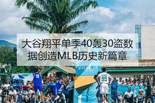 大谷翔平单季40轰30盗数据创造MLB历史新篇章